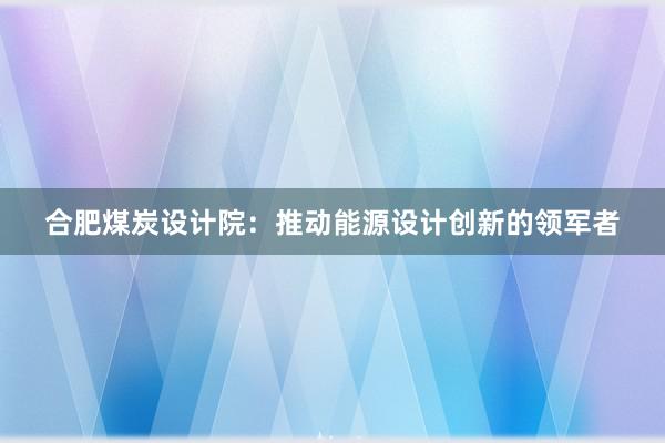 合肥煤炭设计院：推动能源设计创新的领军者